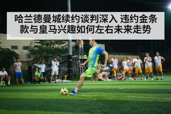 哈兰德曼城续约谈判深入 违约金条款与皇马兴趣如何左右未来走势
