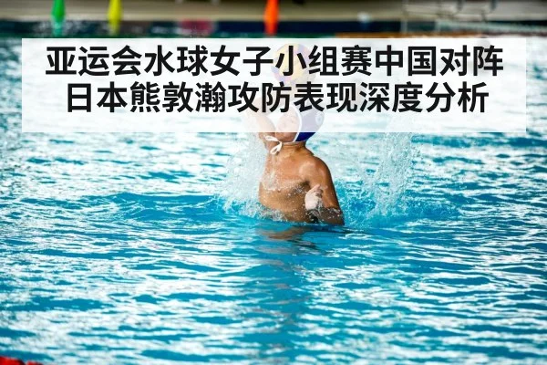 亚运会水球女子小组赛中国对阵日本熊敦瀚攻防表现深度分析