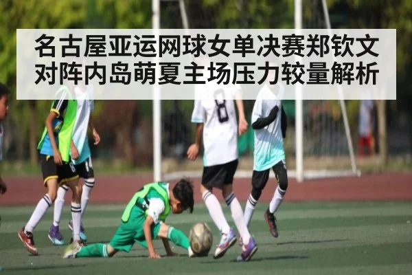 名古屋亚运网球女单决赛郑钦文对阵内岛萌夏主场压力较量解析