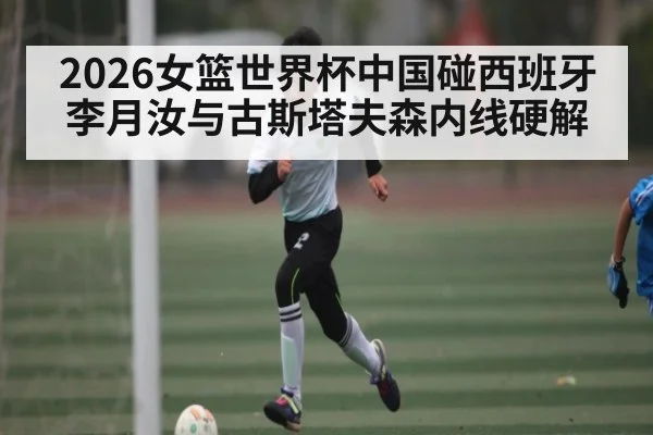 2026女篮世界杯中国碰西班牙李月汝与古斯塔夫森内线硬解
