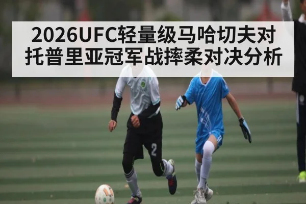2026UFC轻量级马哈切夫对托普里亚冠军战摔柔对决分析